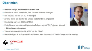 Über mich
§  Niels de Bruijn, Fachbereichsleiter APEX
§  Geboren in 1977, verheiratet, drei Töchter, Wohnort Ratingen
§  seit 12.2003 bei der MT AG in Ratingen
§  zuvor 2 Jahre als Berater bei Oracle Nederland B.V. angestellt
§  Beschäftigt sich seit 2004 mit APEX
§  Federführend beim Vertrieb/Marketing/Delivery von APEX Projekten aller Art
-  https://apex.mt-ag.com
§  Themenverantwortlicher für APEX bei der DOAG
§  Hält Vorträge u.A. auf der DOAG Konferenz, APEX connect, ODTUG Kscope, APEX Meetup
Packaged Apps in APEX 5.02
 
