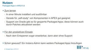 Nutzen
§  Zum lernen
-  In einer Minute installiert und ausführbar
-  Gerade für „self-study“ von Komponenten in APEX gut geeignet
-  Support von Oracle gibt es für gesperrte Packaged Apps; diese können auch
durch Patches aktualisiert werden
§  Für den produktiven Einsatz
-  Nach dem Entsperren sogar erweiterbar, dann aber ohne Support
§  Schon gewusst? Ein Instanz-Admin kann weitere Packaged Apps hinzufügen
Packaged Apps in APEX 5.05
Packaged Apps in APEX 5.0
 