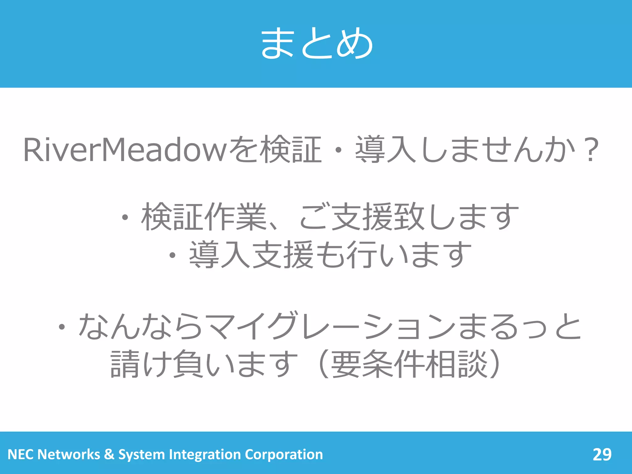 対応プラットフォーム（2/2）
29NEC Networks & System Integration Corporation
VMware
vCloud
VMware
vSphere
AWS OpenStack
OS
CentOS 6.6(64bit) ◎ ◎
CentOS 6.5(64bit) ◎ ◎ ◎ ○
CentOS 6.3/6.4(64bit) ◎ ◎ ◎ ○
CentOS 6.3/6.4(32bit) ◎ ◎ ◎
RedHatEnterpriseLinux 6.6(64bit) ◎ ◎
RedHatEnterpriseLinux 6.5(64bit) ◎ ◎ ◎
RedHatEnterpriseLinux 6.4(64bit) ◎ ◎ ◎ ○
RedHatEnterpriseLinux 6.3(64bit) ◎ ◎ ◎ ○
RedHatEnterpriseLinux 6.3/6.4(32bit) ◎ ◎ ◎
Ubuntu 12.04 LTS(32bit) (64bit) ◎ ◎ ◎
Ubuntu 10.04 LTS(32bit) (64bit) ◎ ◎ ◎
※◎…SDM対応 ○…SDM非対応
対応状況は予告無く追加・変更されることがあるため、随時ご確認をお願いします。
 