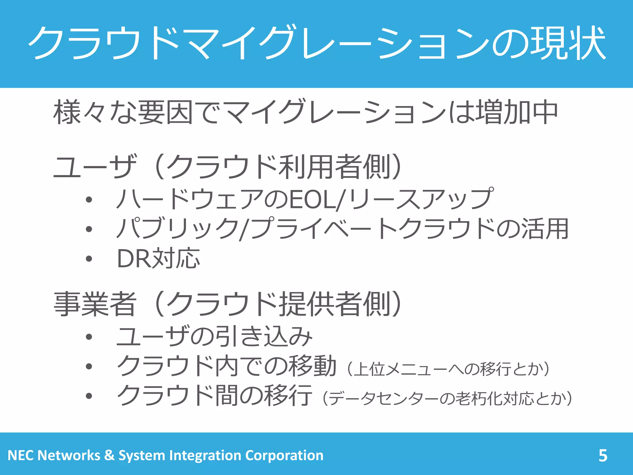 クラウドマイグレーションの現状
5
様々な要因でマイグレーションは増加中
ユーザ（クラウド利用者側）
• ハードウェアのEOL/リースアップ
• パブリック/プライベートクラウドの活用
• DR対応
事業者（クラウド提供者側）
• ユーザの引き込み
• クラウド内での移動
• クラウド間の移行
NEC Networks & System Integration Corporation
 