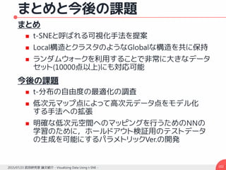 まとめと今後の課題
まとめ
 t-SNEと呼ばれる可視化手法を提案
 Local構造とクラスタのようなGlobalな構造を共に保持
 ランダムウォークを利用することで非常に大きなデータ
セット(10000点以上)にも対応可能
今後の課題
 t-分布の自由度の最適化の調査
 低次元マップ点によって高次元データ点をモデル化
する手法への拡張
 明確な低次元空間へのマッピングを行うためのNNの
学習のために，ホールドアウト検証用のテストデータ
の生成を可能にするパラメトリックVer.の開発
1022015/07/23 武田研究室 論文紹介 - Visualizing Data Using t-SNE -
 