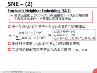 SNE – (2)
Stochastic Neighbor Embedding (SNE)
 高次元空間上のユークリッド距離をデータ点の類似度
を表現する条件付き確率に変換する手法
 データ点𝑥𝑖に対するデータ点𝑥𝑗の条件付き確率は
 条件付き確率：𝑥𝑖に対する𝑥𝑗の類似度を表現
 二点間の類似度のモデル化のみに着目 → 𝑝𝑖|𝑖 = 0
132015/07/23 武田研究室 論文紹介 - Visualizing Data Using t-SNE -
)1(
)2/exp(
)2/exp(
22
22
|
 



ik iki
iji
ij
xx
xx
p

 𝑥𝑖: 高次元データ点
𝑥𝑗: 高次元データ点
𝜎𝑖: 𝑥𝑖を中心としたガウス分布の分散
 