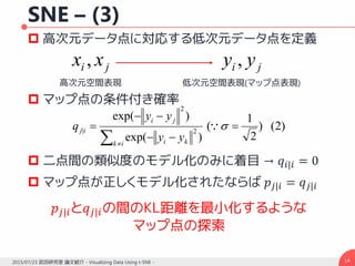 SNE – (3)
 高次元データ点に対応する低次元データ点を定義
 マップ点の条件付き確率
 二点間の類似度のモデル化のみに着目 → 𝑞𝑖|𝑖 = 0
 マップ点が正しくモデル化されたならば 𝑝𝑗|𝑖 = 𝑞 𝑗|𝑖
142015/07/23 武田研究室 論文紹介 - Visualizing Data Using t-SNE -
)2()
2
1
(
)exp(
)exp(
2
2
| 



 

ik ki
ji
ij
yy
yy
q
ji xx , ji yy ,
高次元空間表現 低次元空間表現(マップ点表現)
𝑝𝑗|𝑖と𝑞𝑗|𝑖の間のKL距離を最小化するような
マップ点の探索
 