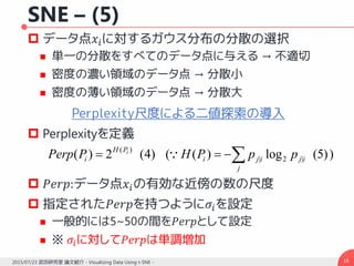 SNE – (5)
 データ点𝑥𝑖に対するガウス分布の分散の選択
 単一の分散をすべてのデータ点に与える → 不適切
 密度の濃い領域のデータ点 → 分散小
 密度の薄い領域のデータ点 → 分散大
Perplexity尺度による二値探索の導入
 Perplexityを定義
 𝑃𝑒𝑟𝑝:データ点𝑥𝑖の有効な近傍の数の尺度
 指定された𝑃𝑒𝑟𝑝を持つように𝜎𝑖を設定
 一般的には5~50の間を𝑃𝑒𝑟𝑝として設定
 ※ 𝜎𝑖に対して𝑃𝑒𝑟𝑝は単調増加
162015/07/23 武田研究室 論文紹介 - Visualizing Data Using t-SNE -
)4(2)( )( iPH
iPPerp  ))5(log)(( |2|
j
ijiji ppPH
 