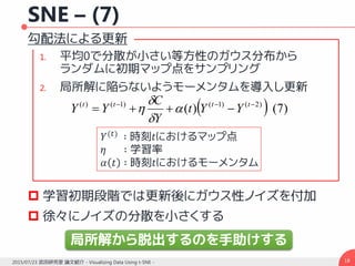 SNE – (7)
勾配法による更新
1. 平均0で分散が小さい等方性のガウス分布から
ランダムに初期マップ点をサンプリング
2. 局所解に陥らないようモーメンタムを導入し更新
 学習初期段階では更新後にガウス性ノイズを付加
 徐々にノイズの分散を小さくする
182015/07/23 武田研究室 論文紹介 - Visualizing Data Using t-SNE -
  )7()( )2()1()1()( 
 tttt
YYt
Y
C
YY 



𝑌(𝑡)
∶ 時刻𝑡におけるマップ点
𝜂 ∶ 学習率
𝛼 𝑡 ∶ 時刻𝑡におけるモーメンタム
局所解から脱出するのを手助けする
 