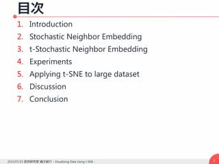 目次
1. Introduction
2. Stochastic Neighbor Embedding
3. t-Stochastic Neighbor Embedding
4. Experiments
5. Applying t-SNE to large dataset
6. Discussion
7. Conclusion
22015/07/23 武田研究室 論文紹介 - Visualizing Data Using t-SNE -
 
