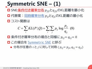 Symmetric SNE – (1)
 SNE:条件付き確率分布 𝑝𝑗|𝑖と𝑞 𝑗|𝑖のKL距離を最小化
 代替案：同時確率分布 𝑝𝑗𝑖と𝑞 𝑗𝑖のKL距離の最小化
 コスト関数は
 条件付き確率分布の場合と同様に 𝑝𝑖𝑗= 𝑞𝑖𝑗= 0
 この場合を Symmetric SNE と呼ぶ
 分布が任意の 𝑖 と 𝑗 に対して対称 ( 𝑝𝑖𝑗= 𝑝𝑗𝑖, 𝑞𝑖𝑗 = 𝑞 𝑗𝑖)
222015/07/23 武田研究室 論文紹介 - Visualizing Data Using t-SNE -
)8(log)|(  
i j ij
ij
ij
i q
p
pQPKLC
 
