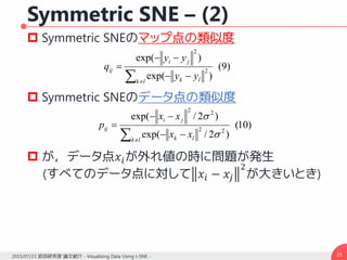Symmetric SNE – (2)
 Symmetric SNEのマップ点の類似度
 Symmetric SNEのデータ点の類似度
 が，データ点𝑥𝑖が外れ値の時に問題が発生
(すべてのデータ点に対して 𝑥𝑖 − 𝑥𝑗
2
が大きいとき)
232015/07/23 武田研究室 論文紹介 - Visualizing Data Using t-SNE -
)10(
)2/exp(
)2/exp(
22
22
 



lk lk
ji
ij
xx
xx
p


)9(
)exp(
)exp(
2
2
 



lk lk
ji
ij
yy
yy
q
 