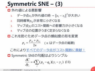 Symmetric SNE – (3)
 外れ値による悪影響
1. データ点𝑥𝑖が外れ値の時 → 𝑥𝑖 − 𝑥𝑗
2
が大きい
2. 同時確率𝑝𝑖𝑗が非常に小さくなる
3. マップ点𝑦𝑖のコスト関数への影響力が小さくなる
4. マップ点の位置がうまく定まらなくなる
 これを防ぐためデータ点の類似度の形を変更
これによりすべてのデータ点がコスト関数に貢献！
 Symmetric SNEの勾配はよりシンプル
242015/07/23 武田研究室 論文紹介 - Visualizing Data Using t-SNE -
n
pp
p
jiij
ij
2
|| 
 ( 𝑛 はデータ点の総数)
 
j
jiijij
i
yyqp
y
C
)11())((4


 