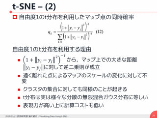 t-SNE – (2)
 自由度1のt分布を利用したマップ点の同時確率
自由度1のt分布を利用する理由
 1 + 𝑦𝑖 − 𝑦𝑗
2 −1
から，マップ上での大きな距離
𝑦𝑖 − 𝑦𝑗 に対して逆二乗則が成立
 遠く離れた点によるマップのスケールの変化に対して不
変
 クラスタの集合に対しても同様のことが起きる
 t分布は実は様々な分散の無限混合ガウス分布に等しい
 表現力が高い上に計算コストも低い
292015/07/23 武田研究室 論文紹介 - Visualizing Data Using t-SNE -
 
 
)12(
1
1
12
12






lk
lk
ji
ij
yy
yy
q
 