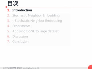 目次
1. Introduction
2. Stochastic Neighbor Embedding
3. t-Stochastic Neighbor Embedding
4. Experiments
5. Applying t-SNE to large dataset
6. Discussion
7. Conclusion
32015/07/23 武田研究室 論文紹介 - Visualizing Data Using t-SNE -
 