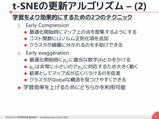 t-SNEの更新アルゴリズム – (2)
学習をより効果的にするための2つのテクニック
1. Early Compression
 最適化開始時にマップ上の点を密集するようにする
 コスト関数にL2ノルム正則化項を追加
 クラスタが綺麗に分かれるのを手助けできる
2. Early exaggeration
 最適化開始時に𝑝𝑖𝑗に適当な数字(4)とかをかける
 𝑞𝑖𝑗は非常に小さいので𝑝𝑖𝑗に対応するため大きく動く
 結果としてマップ点が広くバラけるのを促進
 クラスタがGlobalな構造を見つけやすくできる
 学習効率を上げるためにどちらかを利用可能
372015/07/23 武田研究室 論文紹介 - Visualizing Data Using t-SNE -
 
