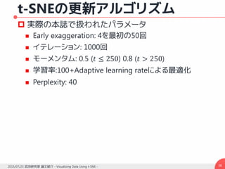 t-SNEの更新アルゴリズム
 実際の本誌で扱われたパラメータ
 Early exaggeration: 4を最初の50回
 イテレーション: 1000回
 モーメンタム: 0.5 (𝑡 ≤ 250) 0.8 (𝑡 > 250)
 学習率:100+Adaptive learning rateによる最適化
 Perplexity: 40
382015/07/23 武田研究室 論文紹介 - Visualizing Data Using t-SNE -
 