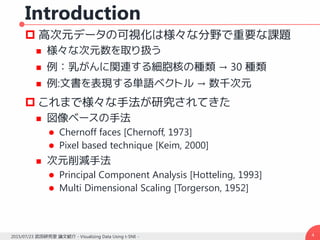 Introduction
 高次元データの可視化は様々な分野で重要な課題
 様々な次元数を取り扱う
 例：乳がんに関連する細胞核の種類 → 30 種類
 例:文書を表現する単語ベクトル → 数千次元
 これまで様々な手法が研究されてきた
 図像ベースの手法
 Chernoff faces [Chernoff, 1973]
 Pixel based technique [Keim, 2000]
 次元削減手法
 Principal Component Analysis [Hotteling, 1993]
 Multi Dimensional Scaling [Torgerson, 1952]
42015/07/23 武田研究室 論文紹介 - Visualizing Data Using t-SNE -
 