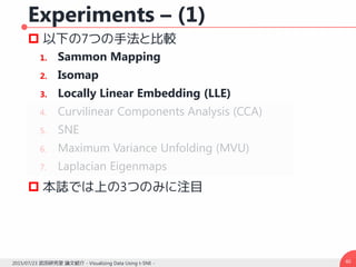 Experiments – (1)
 以下の7つの手法と比較
1. Sammon Mapping
2. Isomap
3. Locally Linear Embedding (LLE)
4. Curvilinear Components Analysis (CCA)
5. SNE
6. Maximum Variance Unfolding (MVU)
7. Laplacian Eigenmaps
 本誌では上の3つのみに注目
402015/07/23 武田研究室 論文紹介 - Visualizing Data Using t-SNE -
 