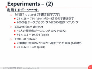 Experiments – (2)
利用するデータセット
1. MNIST ｄataset (手書き数字文字)
 28 × 28 = 784 (pixel) の0~9までの手書き数字
 60000個データからランダムに6000個サンプリング
2. Olivetti faces dataset
 40人の顔画像が一人につき10枚 (400枚)
 92 × 112 = 10,304 (pixel)
3. COIL-20 dataset
 20種類の物体の72方向から撮影された画像 (1440枚)
 32 × 32 = 1024 (pixel)
472015/07/23 武田研究室 論文紹介 - Visualizing Data Using t-SNE -
 