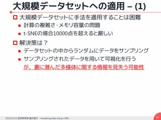 大規模データセットへの適用 – (1)
 大規模データセットに手法を適用することは困難
 計算の複雑さ・メモリ容量の問題
 t-SNEの場合10000点を超えると厳しい
 解決策は？
 データセットの中からランダムにデータをサンプリング
 サンプリングされたデータを用いて可視化を行う
が，裏に潜んだ多様体に関する情報を見失う可能性
602015/07/23 武田研究室 論文紹介 - Visualizing Data Using t-SNE -
 