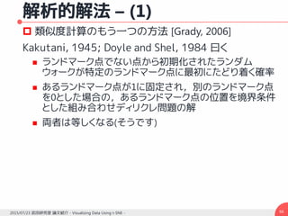 解析的解法 – (1)
 類似度計算のもう一つの方法 [Grady, 2006]
Kakutani, 1945; Doyle and Shel, 1984 曰く
 ランドマーク点でない点から初期化されたランダム
ウォークが特定のランドマーク点に最初にたどり着く確率
 あるランドマーク点が1に固定され，別のランドマーク点
を0とした場合の，あるランドマーク点の位置を境界条件
とした組み合わせディリクレ問題の解
 両者は等しくなる(そうです)
662015/07/23 武田研究室 論文紹介 - Visualizing Data Using t-SNE -
 