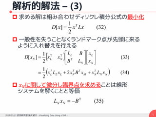 解析的解法 – (3)
 求める解は組み合わせディリクレ積分公式の最小化
 一般性を失うことなくランドマーク点が先頭に来る
ように入れ替えを行える
 𝑥 𝑁に関して微分し臨界点を求めることは線形
システムを解くことと等価
712015/07/23 武田研究室 論文紹介 - Visualizing Data Using t-SNE -
)32(
2
1
][ T
LxxxD 
 
  )34(2
2
1
)33(
2
1
][ TT
NN
T
NM
TT
NLL
T
L
N
L
N
T
L
NLN
xLxxBxxLx
x
x
LB
BL
xxxD














)35(T
BxL NN 
 