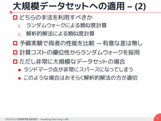 大規模データセットへの適用 – (2)
 どちらの手法を利用すべきか
1. ランダムウォークによる類似度計算
2. 解析的解法による類似度計算
 予備実験で両者の性能を比較 → 有意な差は無し
 計算コストの優位性からランダムウォークを採用
 ただし非常に大規模なデータセットの場合
 ランドマーク点が非常にスパースになってしまう
 このような場合はおそらく解析的解法の方が適切
742015/07/23 武田研究室 論文紹介 - Visualizing Data Using t-SNE -
 