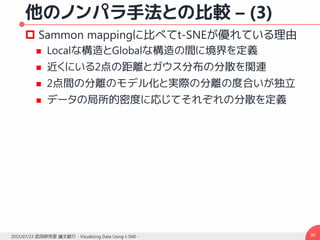 他のノンパラ手法との比較 – (3)
 Sammon mappingに比べてt-SNEが優れている理由
 Localな構造とGlobalな構造の間に境界を定義
 近くにいる2点の距離とガウス分布の分散を関連
 2点間の分離のモデル化と実際の分離の度合いが独立
 データの局所的密度に応じてそれぞれの分散を定義
902015/07/23 武田研究室 論文紹介 - Visualizing Data Using t-SNE -
 