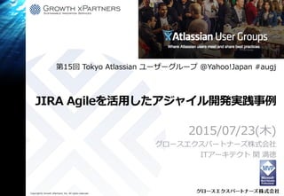 Copyright© Growth xPartners, Inc. All rights reserved.
JIRA Agileを活用したアジャイル開発実践事例
2015/07/23(木)
グロースエクスパートナーズ株式会社
ITアーキテクト 関 満徳
第15回 Tokyo Atlassian ユーザーグループ @Yahoo!Japan #augj
 