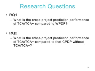 Research Questions
• RQ1
– What is the cross-project prediction performance
of TCA/TCA+ compared to WPDP?
• RQ2
– What is ...