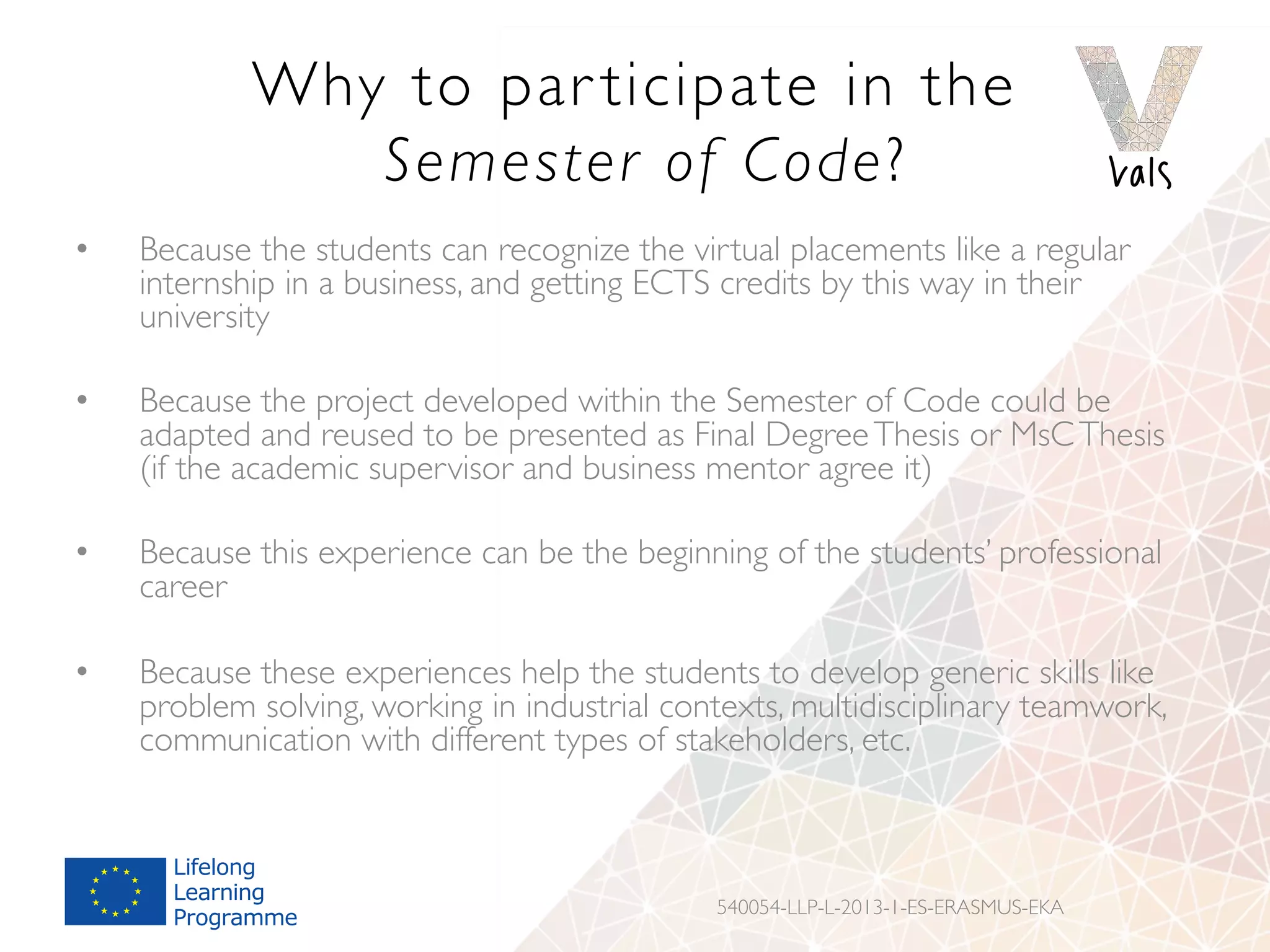 Why to par ticipate in the
Semester of Code?
•  Because the students can recognize the virtual placements like a regular
internship in a business, and getting ECTS credits by this way in their
university
•  Because the project developed within the Semester of Code could be
adapted and reused to be presented as Final DegreeThesis or MsCThesis
(if the academic supervisor and business mentor agree it)
•  Because this experience can be the beginning of the students’ professional
career
•  Because these experiences help the students to develop generic skills like
problem solving, working in industrial contexts, multidisciplinary teamwork,
communication with different types of stakeholders, etc.
540054-LLP-L-2013-1-ES-ERASMUS-EKA
 