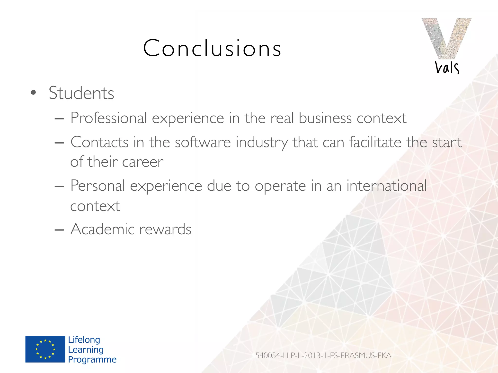 Conclusions
•  Students
–  Professional experience in the real business context
–  Contacts in the software industry that can facilitate the start
of their career
–  Personal experience due to operate in an international
context
–  Academic rewards
540054-LLP-L-2013-1-ES-ERASMUS-EKA
 
