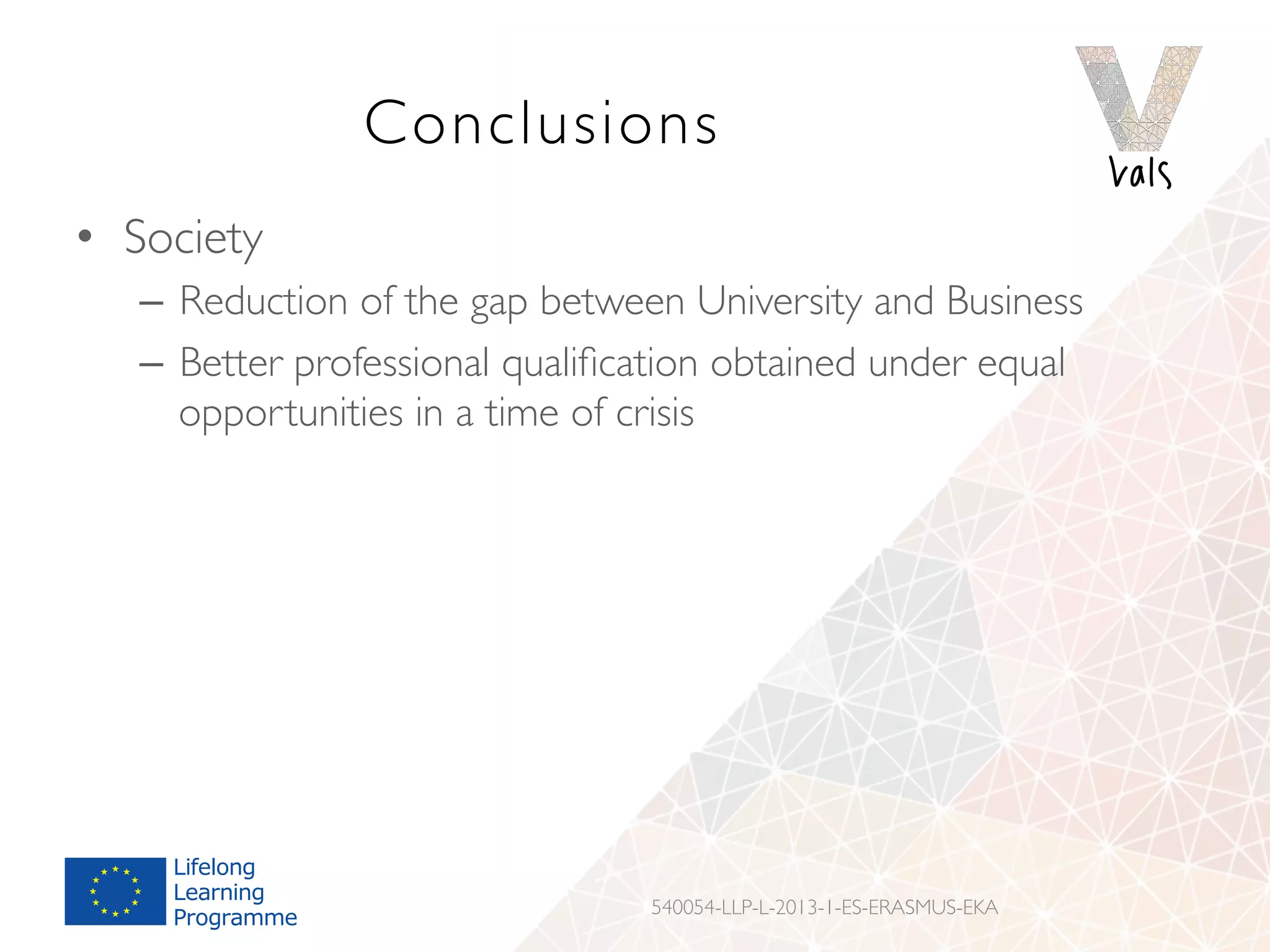 Conclusions
•  Society
–  Reduction of the gap between University and Business
–  Better professional qualiﬁcation obtained under equal
opportunities in a time of crisis
540054-LLP-L-2013-1-ES-ERASMUS-EKA
 