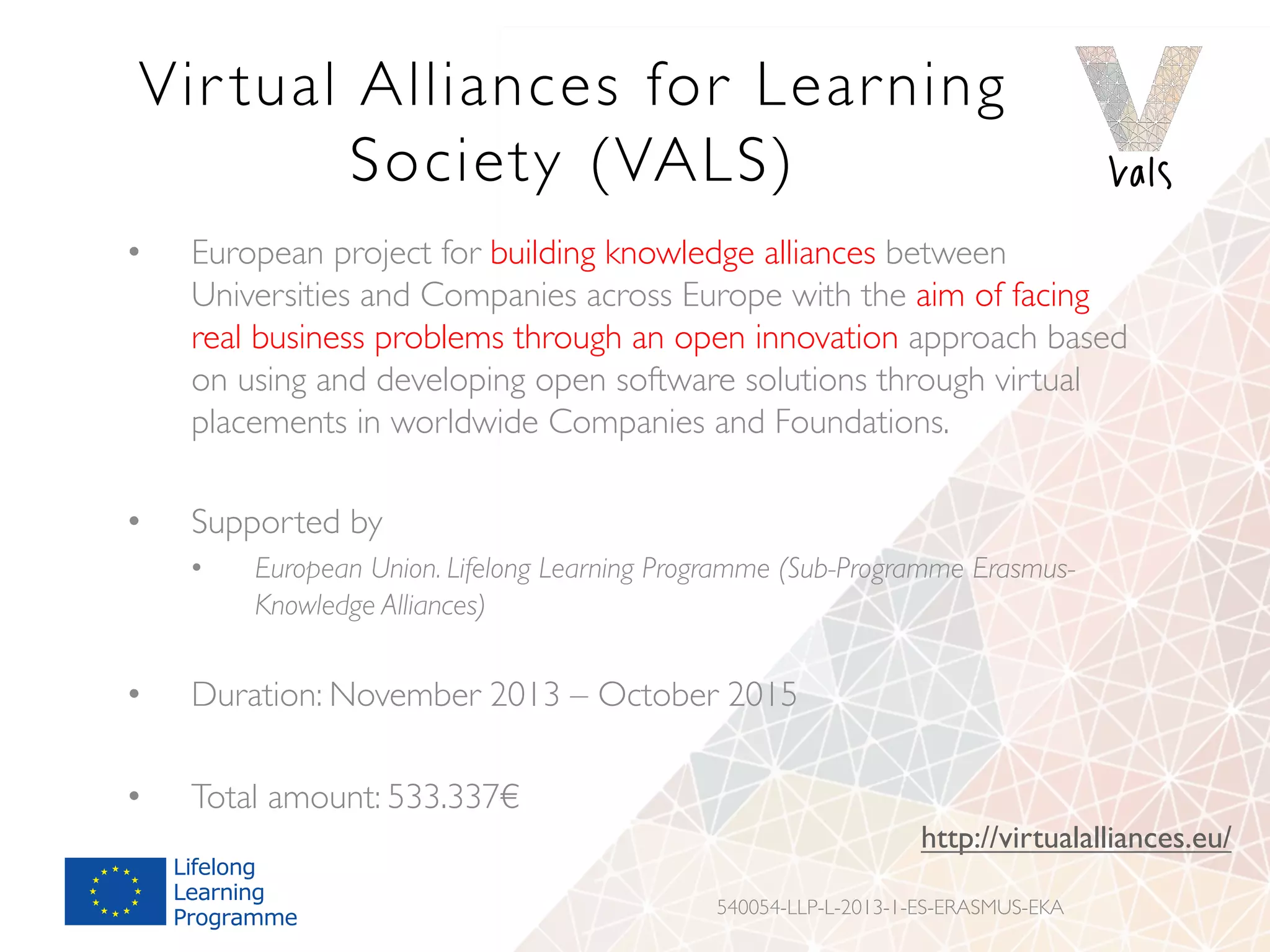Vir tual Alliances for Learning
Society (VALS)
•  European project for building knowledge alliances between
Universities and Companies across Europe with the aim of facing
real business problems through an open innovation approach based
on using and developing open software solutions through virtual
placements in worldwide Companies and Foundations.
•  Supported by
•  European Union. Lifelong Learning Programme (Sub-Programme Erasmus-
Knowledge Alliances)
•  Duration: November 2013 – October 2015
•  Total amount: 533.337€
540054-LLP-L-2013-1-ES-ERASMUS-EKA
http://virtualalliances.eu/
 