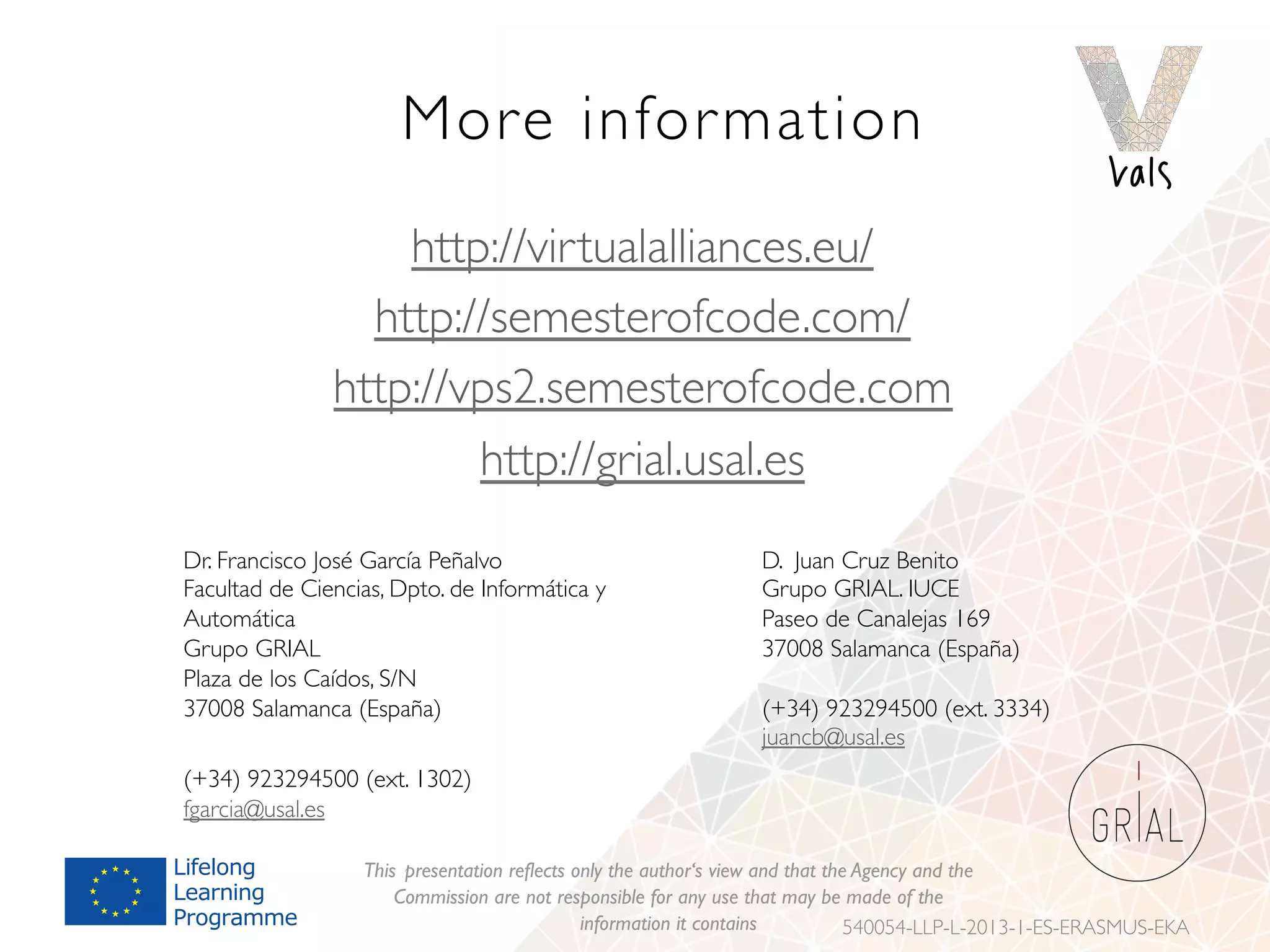 More information
http://virtualalliances.eu/
http://semesterofcode.com/
http://vps2.semesterofcode.com
http://grial.usal.es
This presentation reflects only the author‘s view and that the Agency and the
Commission are not responsible for any use that may be made of the
information it contains 540054-LLP-L-2013-1-ES-ERASMUS-EKA
Dr. Francisco José García Peñalvo
Facultad de Ciencias, Dpto. de Informática y
Automática
Grupo GRIAL
Plaza de los Caídos, S/N
37008 Salamanca (España)
(+34) 923294500 (ext. 1302)
fgarcia@usal.es
D. Juan Cruz Benito
Grupo GRIAL. IUCE
Paseo de Canalejas 169
37008 Salamanca (España)
(+34) 923294500 (ext. 3334)
juancb@usal.es
 