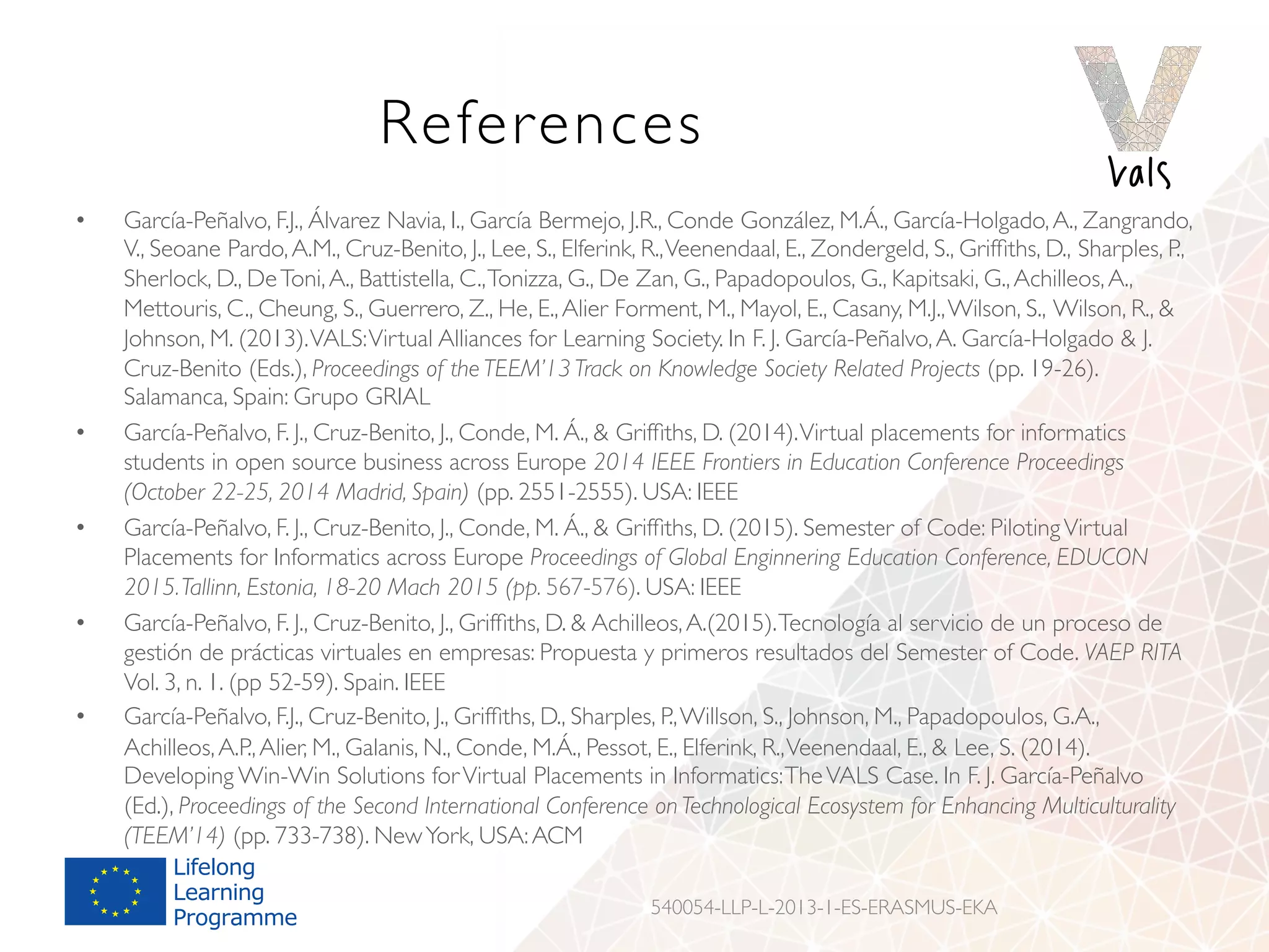 References
•  García-Peñalvo, F.J., Álvarez Navia, I., García Bermejo, J.R., Conde González, M.Á., García-Holgado,A., Zangrando,
V., Seoane Pardo,A.M., Cruz-Benito, J., Lee, S., Elferink, R.,Veenendaal, E., Zondergeld, S., Grifﬁths, D., Sharples, P.,
Sherlock, D., DeToni,A., Battistella, C.,Tonizza, G., De Zan, G., Papadopoulos, G., Kapitsaki, G.,Achilleos,A.,
Mettouris, C., Cheung, S., Guerrero, Z., He, E.,Alier Forment, M., Mayol, E., Casany, M.J.,Wilson, S., Wilson, R., 
Johnson, M. (2013).VALS:Virtual Alliances for Learning Society. In F. J. García-Peñalvo,A. García-Holgado  J.
Cruz-Benito (Eds.), Proceedings of the TEEM’13 Track on Knowledge Society Related Projects (pp. 19-26).
Salamanca, Spain: Grupo GRIAL
•  García-Peñalvo, F. J., Cruz-Benito, J., Conde, M. Á.,  Grifﬁths, D. (2014).Virtual placements for informatics
students in open source business across Europe 2014 IEEE Frontiers in Education Conference Proceedings
(October 22-25, 2014 Madrid, Spain) (pp. 2551-2555). USA: IEEE
•  García-Peñalvo, F. J., Cruz-Benito, J., Conde, M. Á.,  Grifﬁths, D. (2015). Semester of Code: PilotingVirtual
Placements for Informatics across Europe Proceedings of Global Enginnering Education Conference, EDUCON
2015.Tallinn, Estonia, 18-20 Mach 2015 (pp. 567-576). USA: IEEE
•  García-Peñalvo, F. J., Cruz-Benito, J., Grifﬁths, D.  Achilleos,A.(2015).Tecnología al servicio de un proceso de
gestión de prácticas virtuales en empresas: Propuesta y primeros resultados del Semester of Code. VAEP RITA
Vol. 3, n. 1. (pp 52-59). Spain. IEEE
•  García-Peñalvo, F.J., Cruz-Benito, J., Grifﬁths, D., Sharples, P.,Willson, S., Johnson, M., Papadopoulos, G.A.,
Achilleos,A.P.,Alier, M., Galanis, N., Conde, M.Á., Pessot, E., Elferink, R.,Veenendaal, E.,  Lee, S. (2014).
Developing Win-Win Solutions forVirtual Placements in Informatics:TheVALS Case. In F. J. García-Peñalvo
(Ed.), Proceedings of the Second International Conference on Technological Ecosystem for Enhancing Multiculturality
(TEEM’14) (pp. 733-738). NewYork, USA:ACM
540054-LLP-L-2013-1-ES-ERASMUS-EKA
 