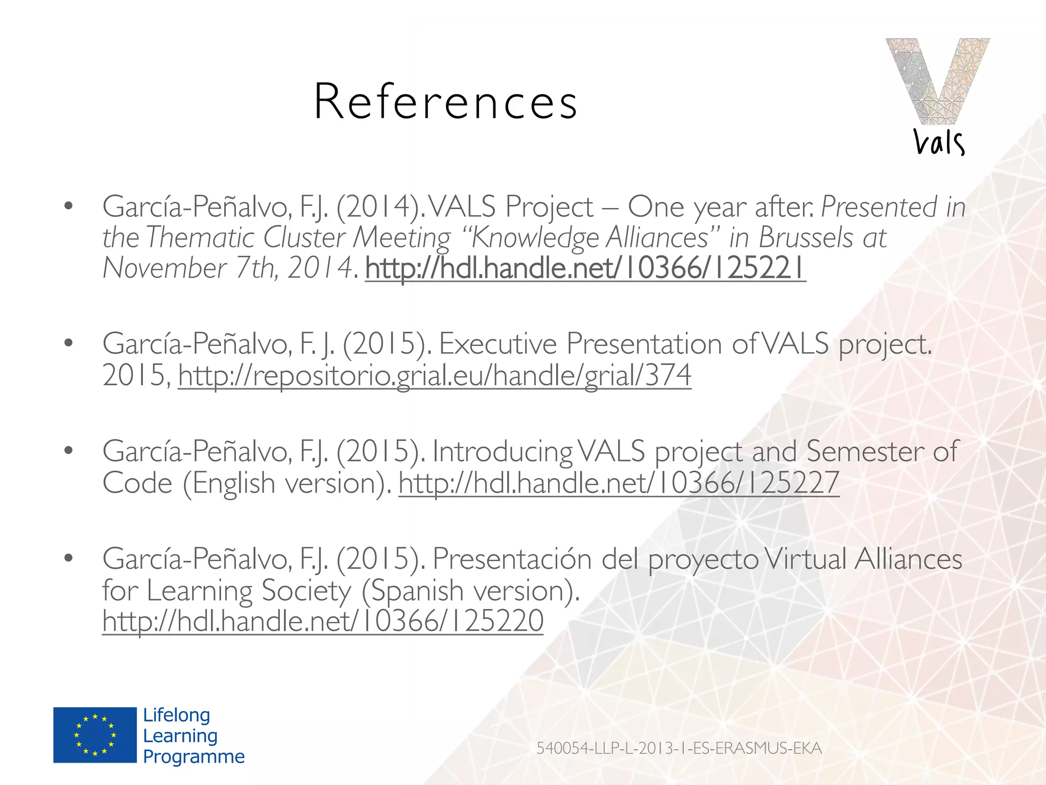 References
•  García-Peñalvo, F.J. (2014).VALS Project – One year after. Presented in
the Thematic Cluster Meeting “Knowledge Alliances” in Brussels at
November 7th, 2014. http://hdl.handle.net/10366/125221
•  García-Peñalvo, F. J. (2015). Executive Presentation ofVALS project.
2015, http://repositorio.grial.eu/handle/grial/374
•  García-Peñalvo, F.J. (2015). IntroducingVALS project and Semester of
Code (English version). http://hdl.handle.net/10366/125227
•  García-Peñalvo, F.J. (2015). Presentación del proyectoVirtual Alliances
for Learning Society (Spanish version).
http://hdl.handle.net/10366/125220
540054-LLP-L-2013-1-ES-ERASMUS-EKA
 