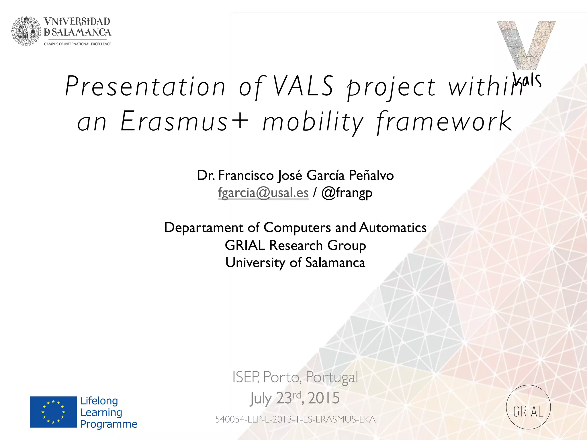 Presentation of VALS project within
an Erasmus+ mobility framework
ISEP, Porto, Portugal
July 23rd, 2015
540054-LLP-L-2013-1-ES-ERASMUS-EKA
Dr. Francisco José García Peñalvo
fgarcia@usal.es / @frangp
Departament of Computers and Automatics
GRIAL Research Group
University of Salamanca
 