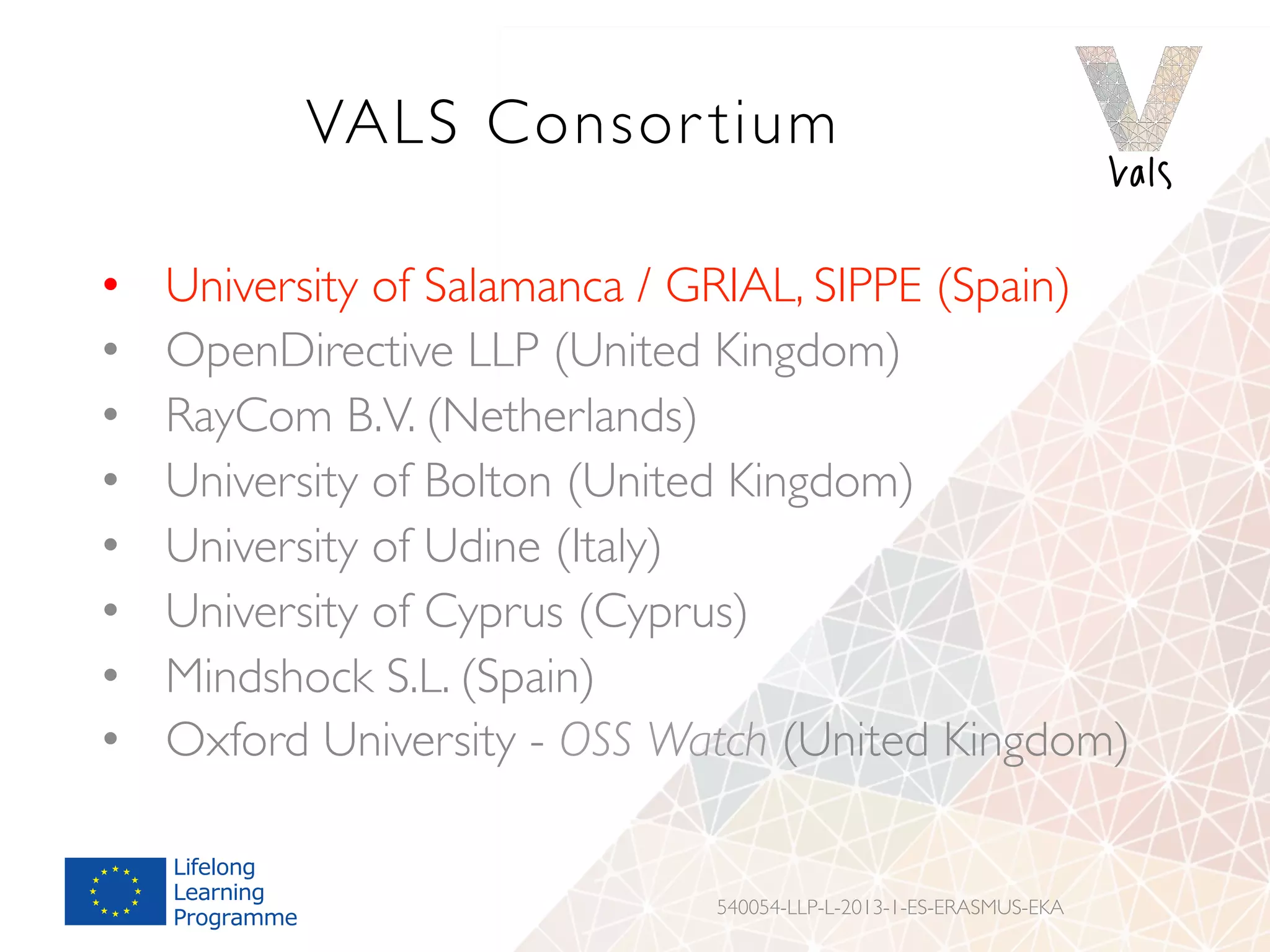 VALS Consor tium
•  University of Salamanca / GRIAL, SIPPE (Spain)
•  OpenDirective LLP (United Kingdom)
•  RayCom B.V. (Netherlands)
•  University of Bolton (United Kingdom)
•  University of Udine (Italy)
•  University of Cyprus (Cyprus)
•  Mindshock S.L. (Spain)
•  Oxford University - OSS Watch (United Kingdom)
540054-LLP-L-2013-1-ES-ERASMUS-EKA
 