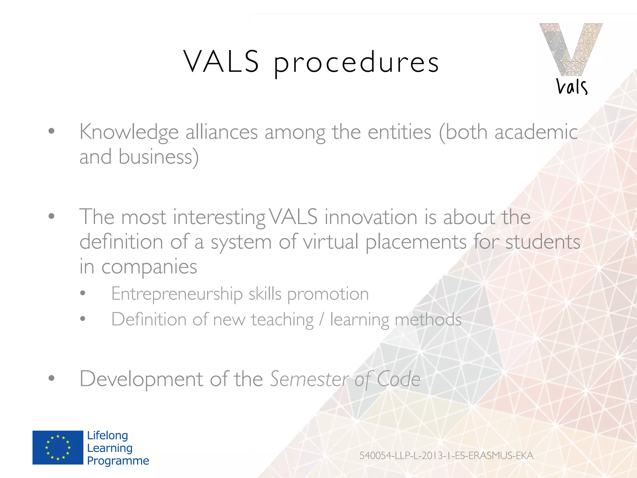 VALS procedures
•  Knowledge alliances among the entities (both academic
and business)
•  The most interestingVALS innovation is about the
deﬁnition of a system of virtual placements for students
in companies
•  Entrepreneurship skills promotion
•  Deﬁnition of new teaching / learning methods
•  Development of the Semester of Code
540054-LLP-L-2013-1-ES-ERASMUS-EKA
 