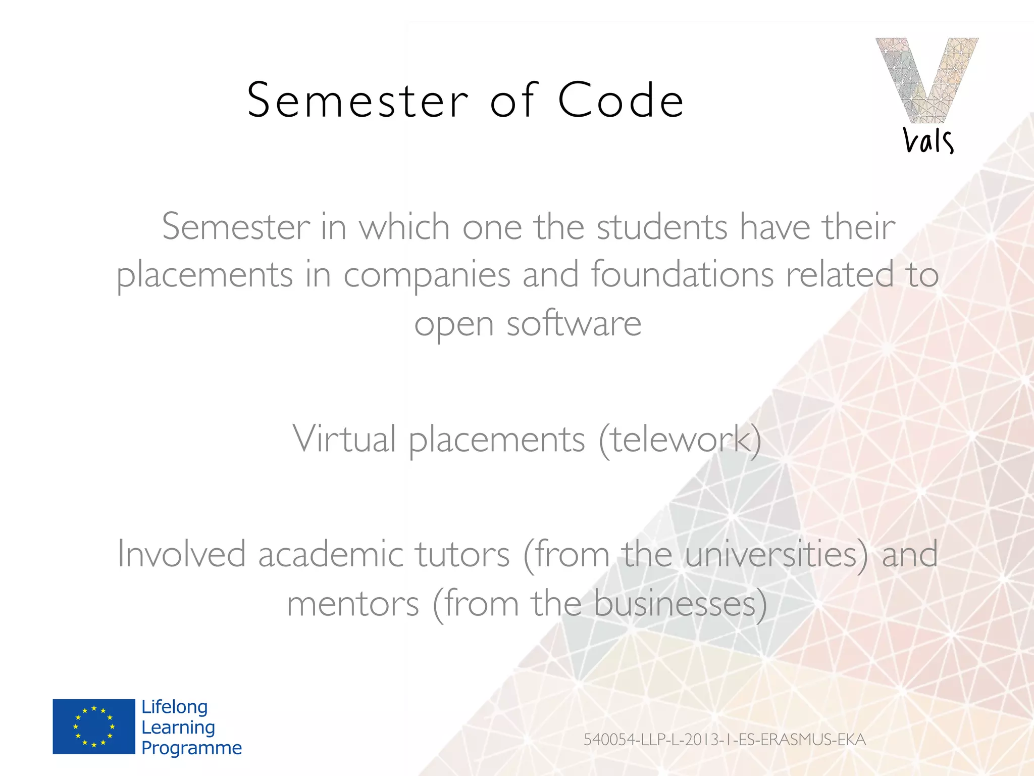 Semester of Code
Semester in which one the students have their
placements in companies and foundations related to
open software
Virtual placements (telework)
Involved academic tutors (from the universities) and
mentors (from the businesses)
540054-LLP-L-2013-1-ES-ERASMUS-EKA
 