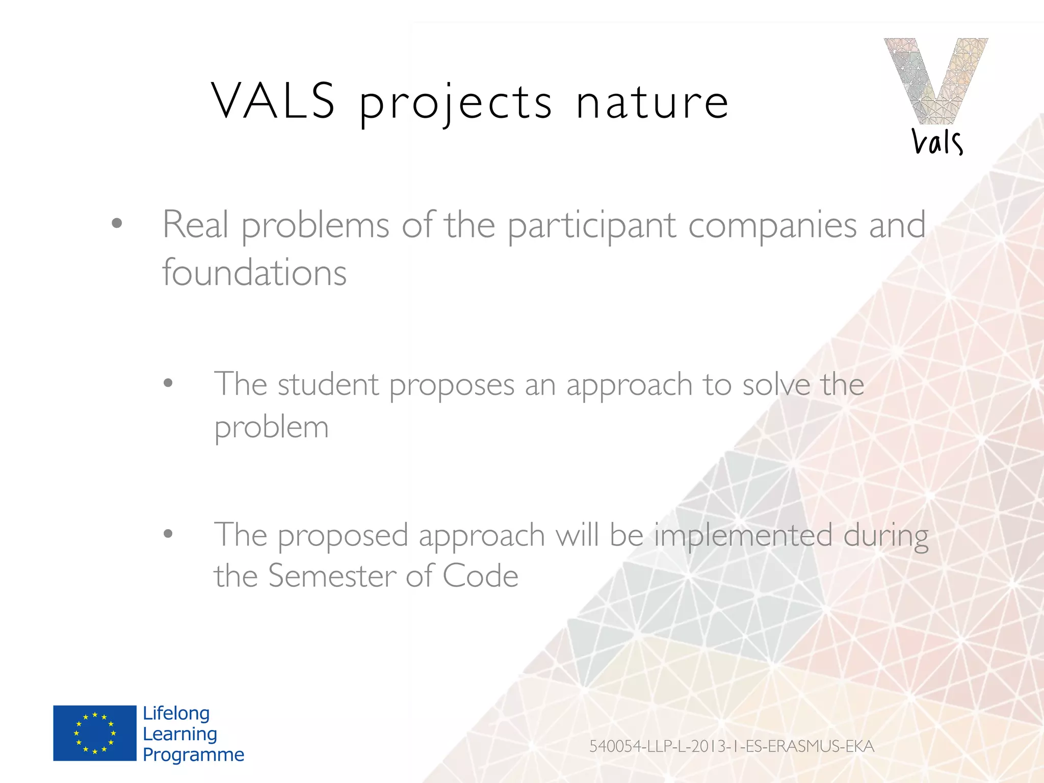 VALS projects nature
•  Real problems of the participant companies and
foundations
•  The student proposes an approach to solve the
problem
•  The proposed approach will be implemented during
the Semester of Code
540054-LLP-L-2013-1-ES-ERASMUS-EKA
 