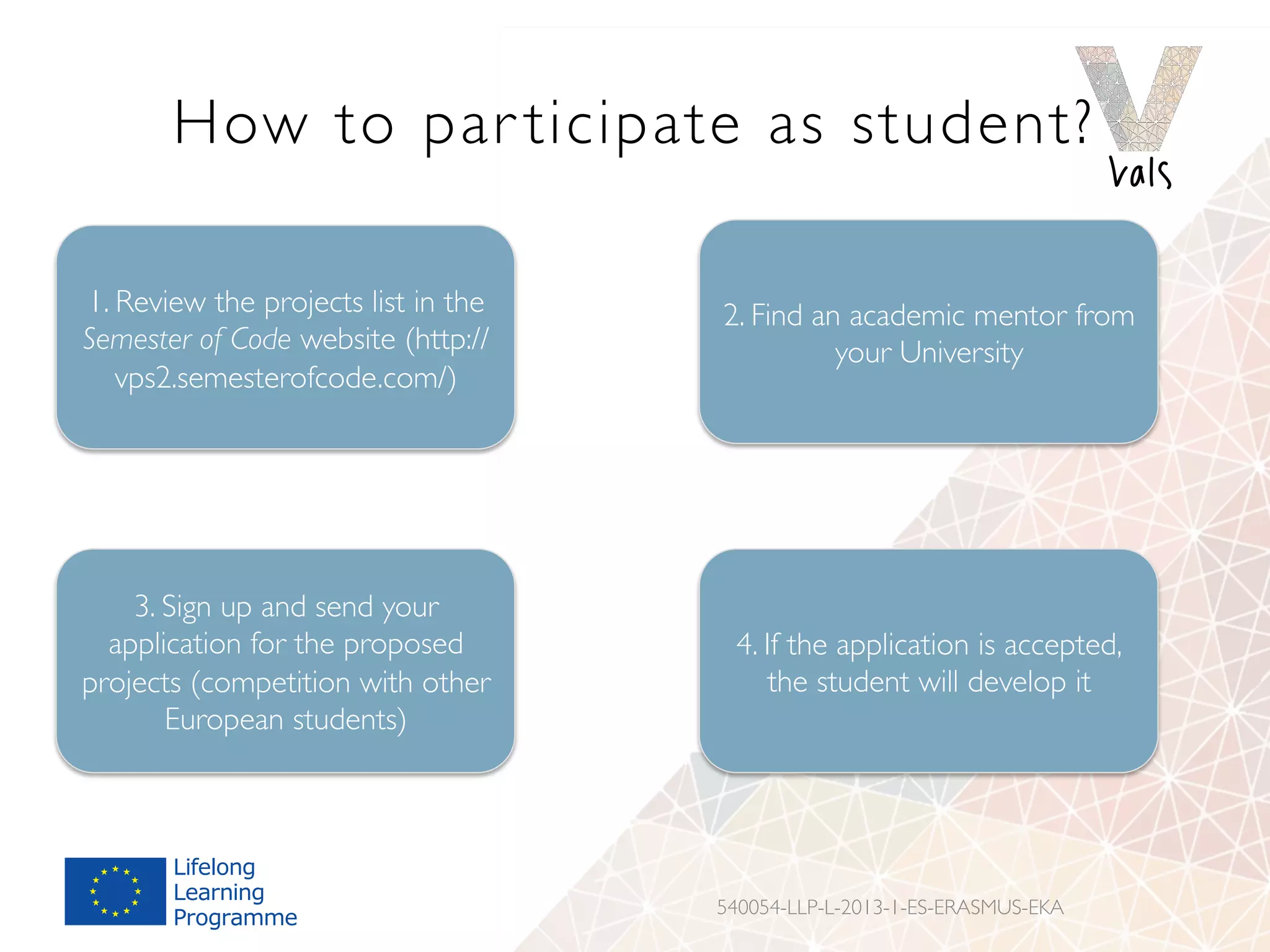 How to par ticipate as student?
540054-LLP-L-2013-1-ES-ERASMUS-EKA
1. Review the projects list in the
Semester of Code website (http://
vps2.semesterofcode.com/)
2. Find an academic mentor from
your University
3. Sign up and send your
application for the proposed
projects (competition with other
European students)
4. If the application is accepted,
the student will develop it
 