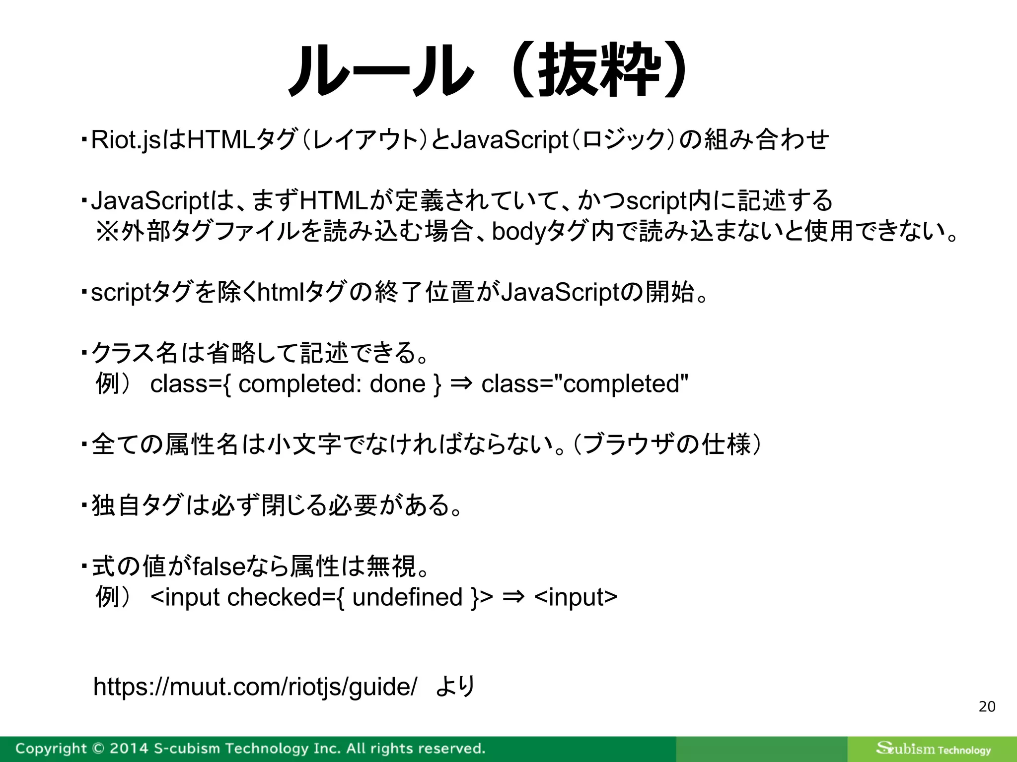 20
ルール（抜粋）
・Riot.jsはHTMLタグ（レイアウト）とJavaScript（ロジック）の組み合わせ
・JavaScriptは、まずHTMLが定義されていて、かつscript内に記述する
※外部タグファイルを読み込む場合、bodyタグ内で読み込まないと使用できない。
・scriptタグを除くhtmlタグの終了位置がJavaScriptの開始。
・クラス名は省略して記述できる。
例） class={ completed: done } ⇒ class="completed"
・全ての属性名は小文字でなければならない。（ブラウザの仕様）
・独自タグは必ず閉じる必要がある。
・式の値がfalseなら属性は無視。
例） <input checked={ undefined }> ⇒ <input>
https://muut.com/riotjs/guide/ より
 