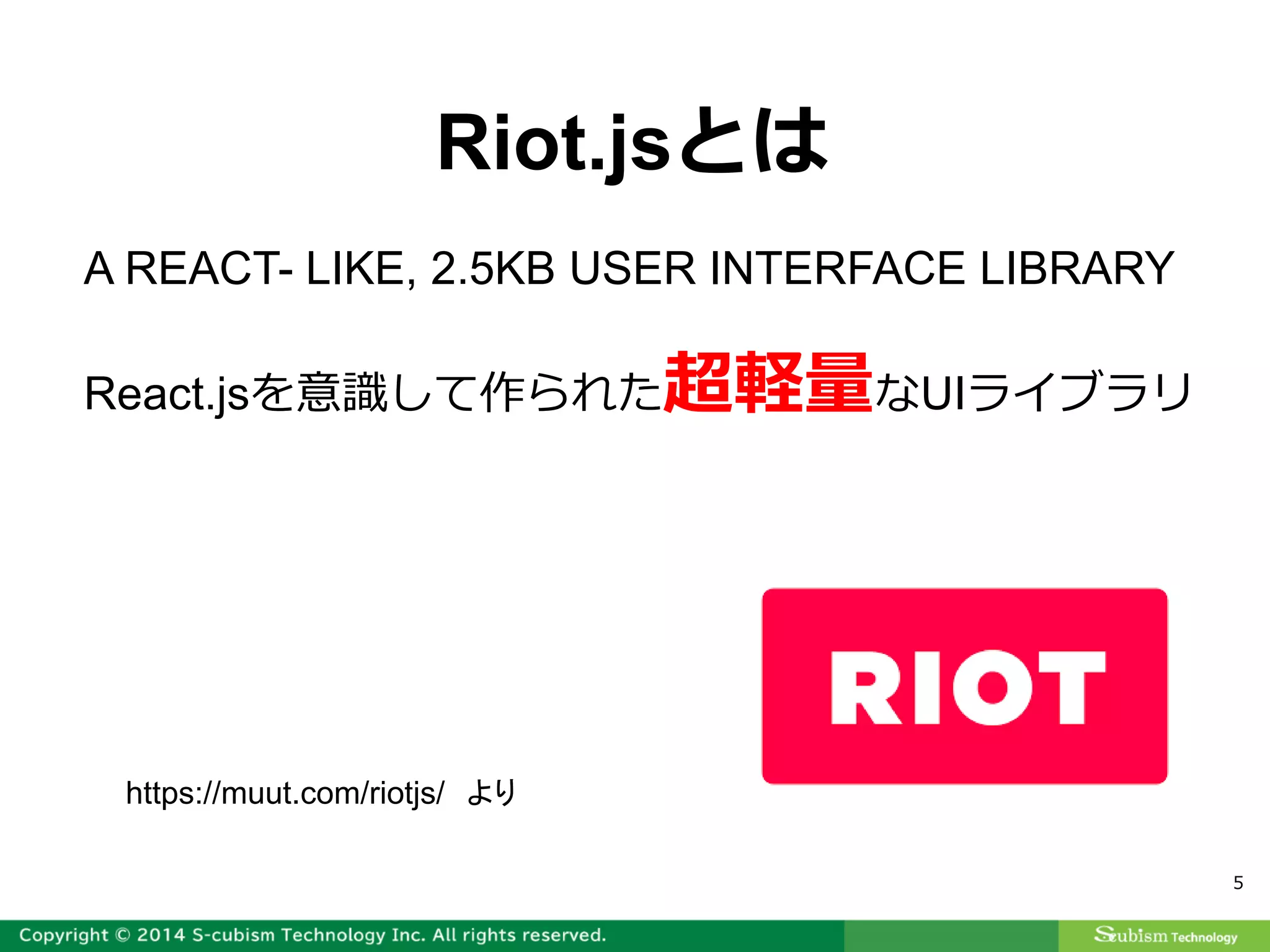 5
A REACT- LIKE, 2.5KB USER INTERFACE LIBRARY
React.jsを意識して作られた超軽量なUIライブラリ
Riot.jsとは
https://muut.com/riotjs/ より
 