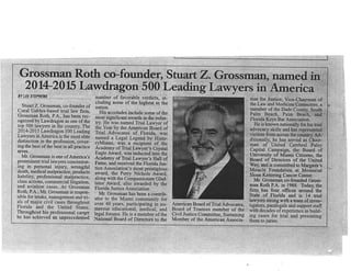 Grossman Roth,co-founder, S
2014-2015 Lawdragon 500 L
BY LEE STEPHENS
Stuart Z. Grossman, co-founder of
Coral Gables-based trial law firm,
Grossman Roth, P.A., has been rec-
ognized by Lawdrâgon as one of the
The
ding
elite
distinction in the profession, cover-
ing the best of the best in all practice
afeas.
M¡. Grossman is one ofAmerica's
Throughout his professional cargpr
he has achieved an unprecedentêd
number of favorable verdicts, in-
cluding some of the highest in the
nation.
His accolades include some of the
most significant awa¡ds in the indus-
Academy of Trial Lawyer's Hall of
Fame, and received the Florida Jus-
Mr. GroSsman has been a contib-
utor,
over
mero
legal
National Board of Directors to the
American Board of Trial Advocates,
Board of Trustees member of the
Civil Justice Committee, Sustaining
Member of thè American Associa-
tion for Justice, Vice-Chairman of
.., 1
rit.
ì.
University of Miami Citizens, the
Board of Directors of the United
!ay, and is committedto Margarm's
. Miracle Foundation at Memorial
Sloan Kettering Cancer Center.
Mr. Grossman co-founded Gross-
man Roth P.A. in 1988. Today, the
firm has four ofüces a¡ound the
State of Florida and is 14 trial
lawyers strong with a team of inves-
 