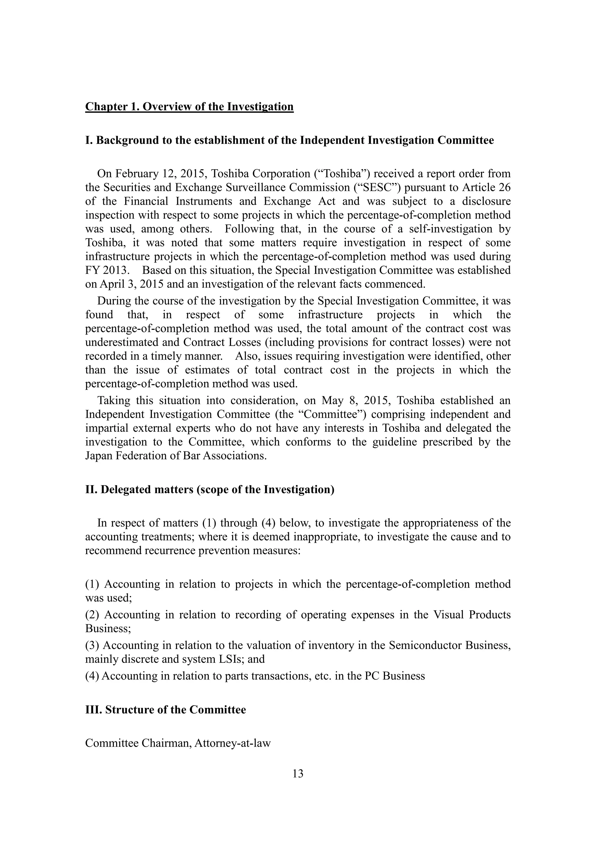 13
Chapter 1. Overview of the Investigation
I. Background to the establishment of the Independent Investigation Committee
On February 12, 2015, Toshiba Corporation (“Toshiba”) received a report order from
the Securities and Exchange Surveillance Commission (“SESC”) pursuant to Article 26
of the Financial Instruments and Exchange Act and was subject to a disclosure
inspection with respect to some projects in which the percentage-of-completion method
was used, among others. Following that, in the course of a self-investigation by
Toshiba, it was noted that some matters require investigation in respect of some
infrastructure projects in which the percentage-of-completion method was used during
FY 2013. Based on this situation, the Special Investigation Committee was established
on April 3, 2015 and an investigation of the relevant facts commenced.
During the course of the investigation by the Special Investigation Committee, it was
found that, in respect of some infrastructure projects in which the
percentage-of-completion method was used, the total amount of the contract cost was
underestimated and Contract Losses (including provisions for contract losses) were not
recorded in a timely manner. Also, issues requiring investigation were identified, other
than the issue of estimates of total contract cost in the projects in which the
percentage-of-completion method was used.
Taking this situation into consideration, on May 8, 2015, Toshiba established an
Independent Investigation Committee (the “Committee”) comprising independent and
impartial external experts who do not have any interests in Toshiba and delegated the
investigation to the Committee, which conforms to the guideline prescribed by the
Japan Federation of Bar Associations.
II. Delegated matters (scope of the Investigation)
In respect of matters (1) through (4) below, to investigate the appropriateness of the
accounting treatments; where it is deemed inappropriate, to investigate the cause and to
recommend recurrence prevention measures:
(1) Accounting in relation to projects in which the percentage-of-completion method
was used;
(2) Accounting in relation to recording of operating expenses in the Visual Products
Business;
(3) Accounting in relation to the valuation of inventory in the Semiconductor Business,
mainly discrete and system LSIs; and
(4) Accounting in relation to parts transactions, etc. in the PC Business
III. Structure of the Committee
Committee Chairman, Attorney-at-law
 