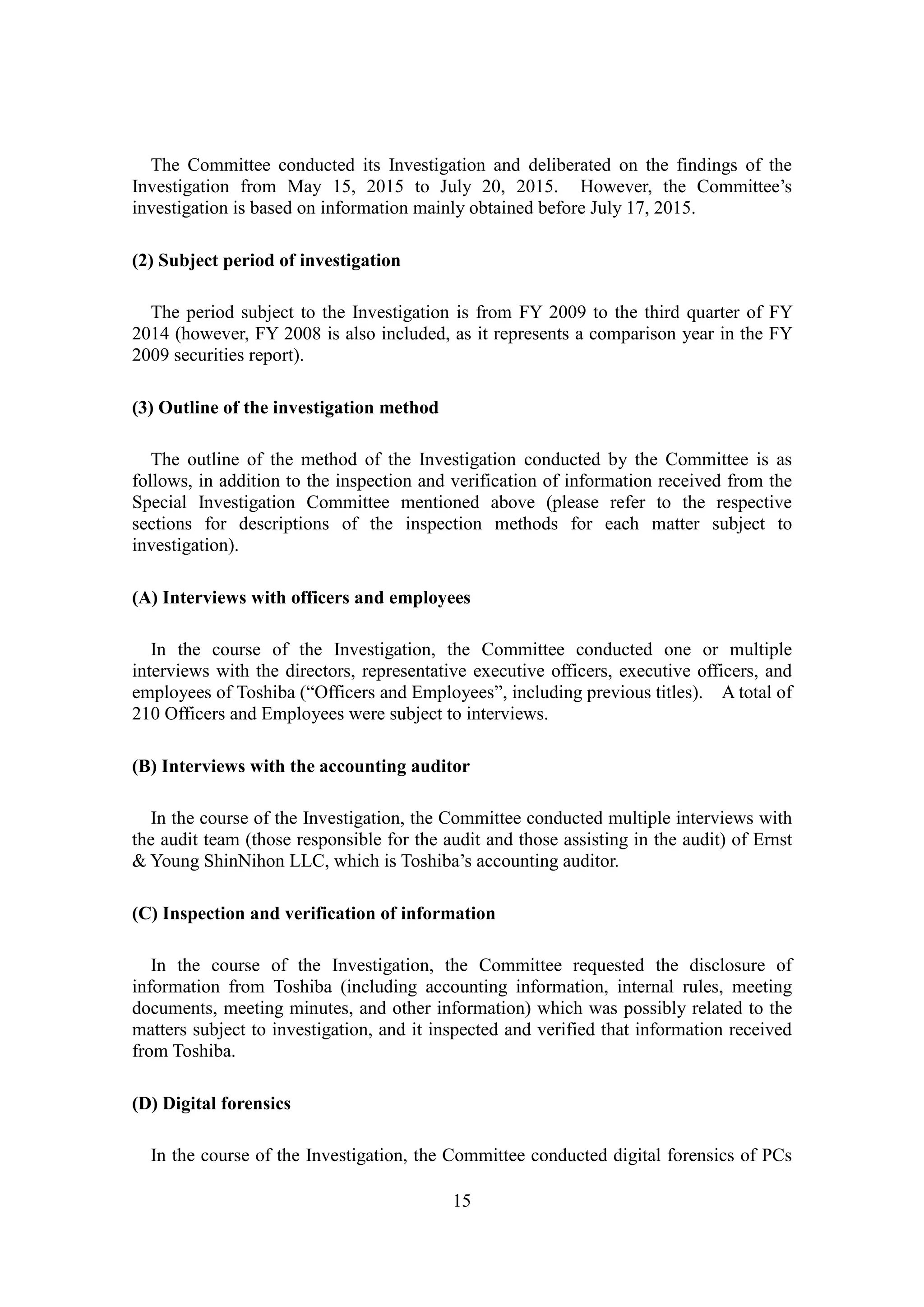 15
The Committee conducted its Investigation and deliberated on the findings of the
Investigation from May 15, 2015 to July 20, 2015. However, the Committee’s
investigation is based on information mainly obtained before July 17, 2015.
(2) Subject period of investigation
The period subject to the Investigation is from FY 2009 to the third quarter of FY
2014 (however, FY 2008 is also included, as it represents a comparison year in the FY
2009 securities report).
(3) Outline of the investigation method
The outline of the method of the Investigation conducted by the Committee is as
follows, in addition to the inspection and verification of information received from the
Special Investigation Committee mentioned above (please refer to the respective
sections for descriptions of the inspection methods for each matter subject to
investigation).
(A) Interviews with officers and employees
In the course of the Investigation, the Committee conducted one or multiple
interviews with the directors, representative executive officers, executive officers, and
employees of Toshiba (“Officers and Employees”, including previous titles). A total of
210 Officers and Employees were subject to interviews.
(B) Interviews with the accounting auditor
In the course of the Investigation, the Committee conducted multiple interviews with
the audit team (those responsible for the audit and those assisting in the audit) of Ernst
& Young ShinNihon LLC, which is Toshiba’s accounting auditor.
(C) Inspection and verification of information
In the course of the Investigation, the Committee requested the disclosure of
information from Toshiba (including accounting information, internal rules, meeting
documents, meeting minutes, and other information) which was possibly related to the
matters subject to investigation, and it inspected and verified that information received
from Toshiba.
(D) Digital forensics
In the course of the Investigation, the Committee conducted digital forensics of PCs
 