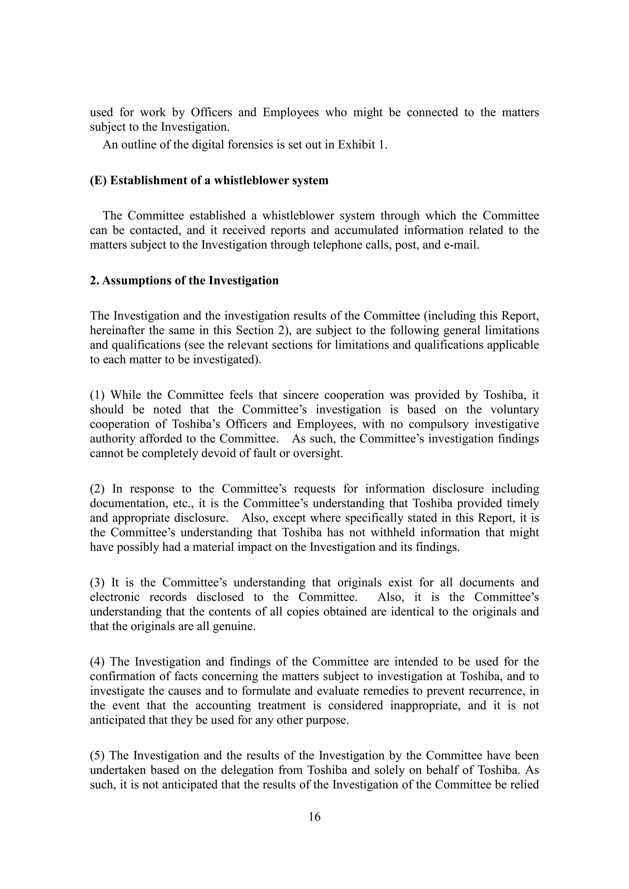 16
used for work by Officers and Employees who might be connected to the matters
subject to the Investigation.
An outline of the digital forensics is set out in Exhibit 1.
(E) Establishment of a whistleblower system
The Committee established a whistleblower system through which the Committee
can be contacted, and it received reports and accumulated information related to the
matters subject to the Investigation through telephone calls, post, and e-mail.
2. Assumptions of the Investigation
The Investigation and the investigation results of the Committee (including this Report,
hereinafter the same in this Section 2), are subject to the following general limitations
and qualifications (see the relevant sections for limitations and qualifications applicable
to each matter to be investigated).
(1) While the Committee feels that sincere cooperation was provided by Toshiba, it
should be noted that the Committee’s investigation is based on the voluntary
cooperation of Toshiba’s Officers and Employees, with no compulsory investigative
authority afforded to the Committee. As such, the Committee’s investigation findings
cannot be completely devoid of fault or oversight.
(2) In response to the Committee’s requests for information disclosure including
documentation, etc., it is the Committee’s understanding that Toshiba provided timely
and appropriate disclosure. Also, except where specifically stated in this Report, it is
the Committee’s understanding that Toshiba has not withheld information that might
have possibly had a material impact on the Investigation and its findings.
(3) It is the Committee’s understanding that originals exist for all documents and
electronic records disclosed to the Committee. Also, it is the Committee’s
understanding that the contents of all copies obtained are identical to the originals and
that the originals are all genuine.
(4) The Investigation and findings of the Committee are intended to be used for the
confirmation of facts concerning the matters subject to investigation at Toshiba, and to
investigate the causes and to formulate and evaluate remedies to prevent recurrence, in
the event that the accounting treatment is considered inappropriate, and it is not
anticipated that they be used for any other purpose.
(5) The Investigation and the results of the Investigation by the Committee have been
undertaken based on the delegation from Toshiba and solely on behalf of Toshiba. As
such, it is not anticipated that the results of the Investigation of the Committee be relied
 