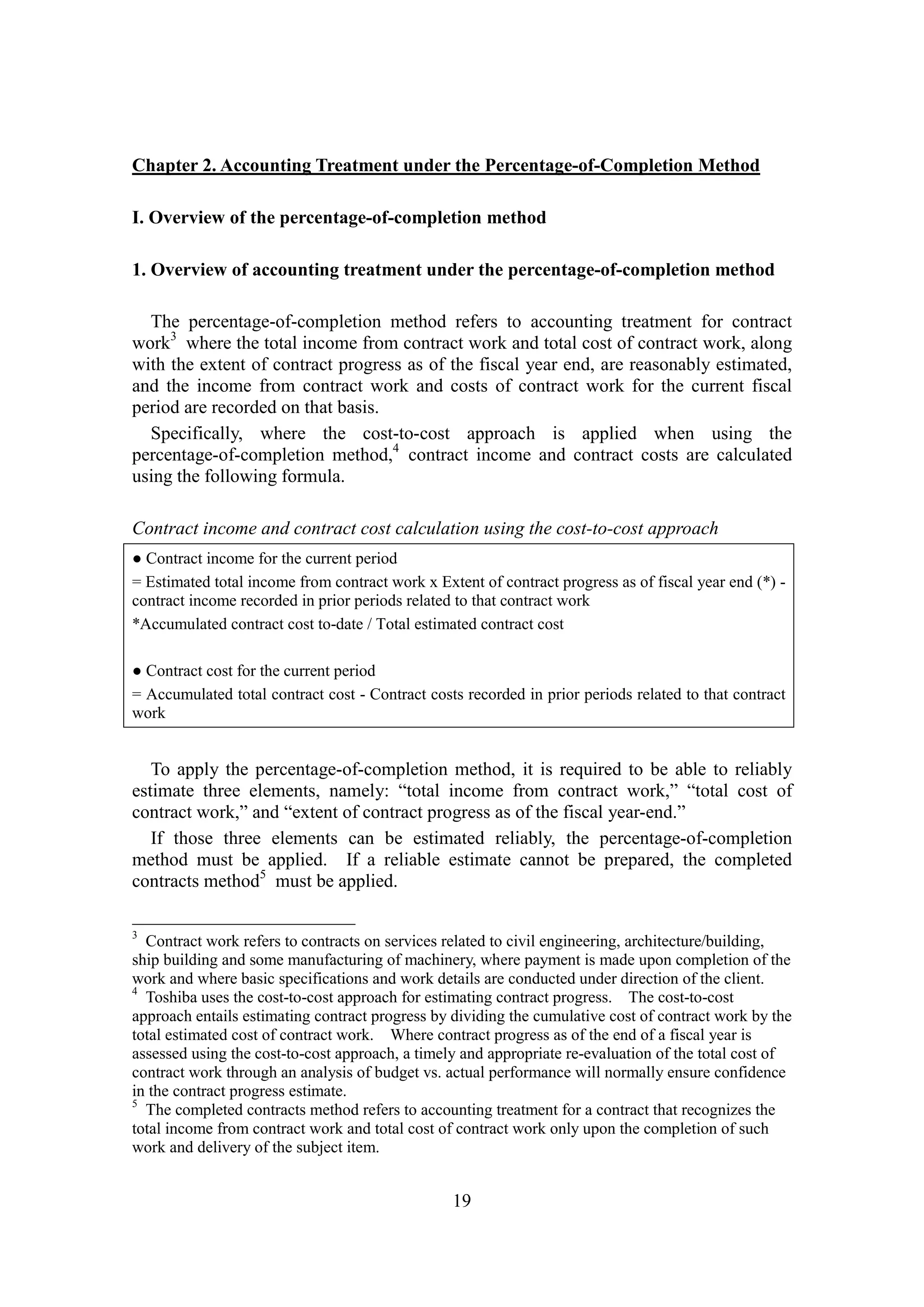 19
Chapter 2. Accounting Treatment under the Percentage-of-Completion Method
I. Overview of the percentage-of-completion method
1. Overview of accounting treatment under the percentage-of-completion method
The percentage-of-completion method refers to accounting treatment for contract
work3
where the total income from contract work and total cost of contract work, along
with the extent of contract progress as of the fiscal year end, are reasonably estimated,
and the income from contract work and costs of contract work for the current fiscal
period are recorded on that basis.
Specifically, where the cost-to-cost approach is applied when using the
percentage-of-completion method,4
contract income and contract costs are calculated
using the following formula.
Contract income and contract cost calculation using the cost-to-cost approach
● Contract income for the current period
= Estimated total income from contract work x Extent of contract progress as of fiscal year end (*) -
contract income recorded in prior periods related to that contract work
*Accumulated contract cost to-date / Total estimated contract cost
● Contract cost for the current period
= Accumulated total contract cost - Contract costs recorded in prior periods related to that contract
work
To apply the percentage-of-completion method, it is required to be able to reliably
estimate three elements, namely: “total income from contract work,” “total cost of
contract work,” and “extent of contract progress as of the fiscal year-end.”
If those three elements can be estimated reliably, the percentage-of-completion
method must be applied. If a reliable estimate cannot be prepared, the completed
contracts method5
must be applied.
3
Contract work refers to contracts on services related to civil engineering, architecture/building,
ship building and some manufacturing of machinery, where payment is made upon completion of the
work and where basic specifications and work details are conducted under direction of the client.
4
Toshiba uses the cost-to-cost approach for estimating contract progress. The cost-to-cost
approach entails estimating contract progress by dividing the cumulative cost of contract work by the
total estimated cost of contract work. Where contract progress as of the end of a fiscal year is
assessed using the cost-to-cost approach, a timely and appropriate re-evaluation of the total cost of
contract work through an analysis of budget vs. actual performance will normally ensure confidence
in the contract progress estimate.
5
The completed contracts method refers to accounting treatment for a contract that recognizes the
total income from contract work and total cost of contract work only upon the completion of such
work and delivery of the subject item.
 