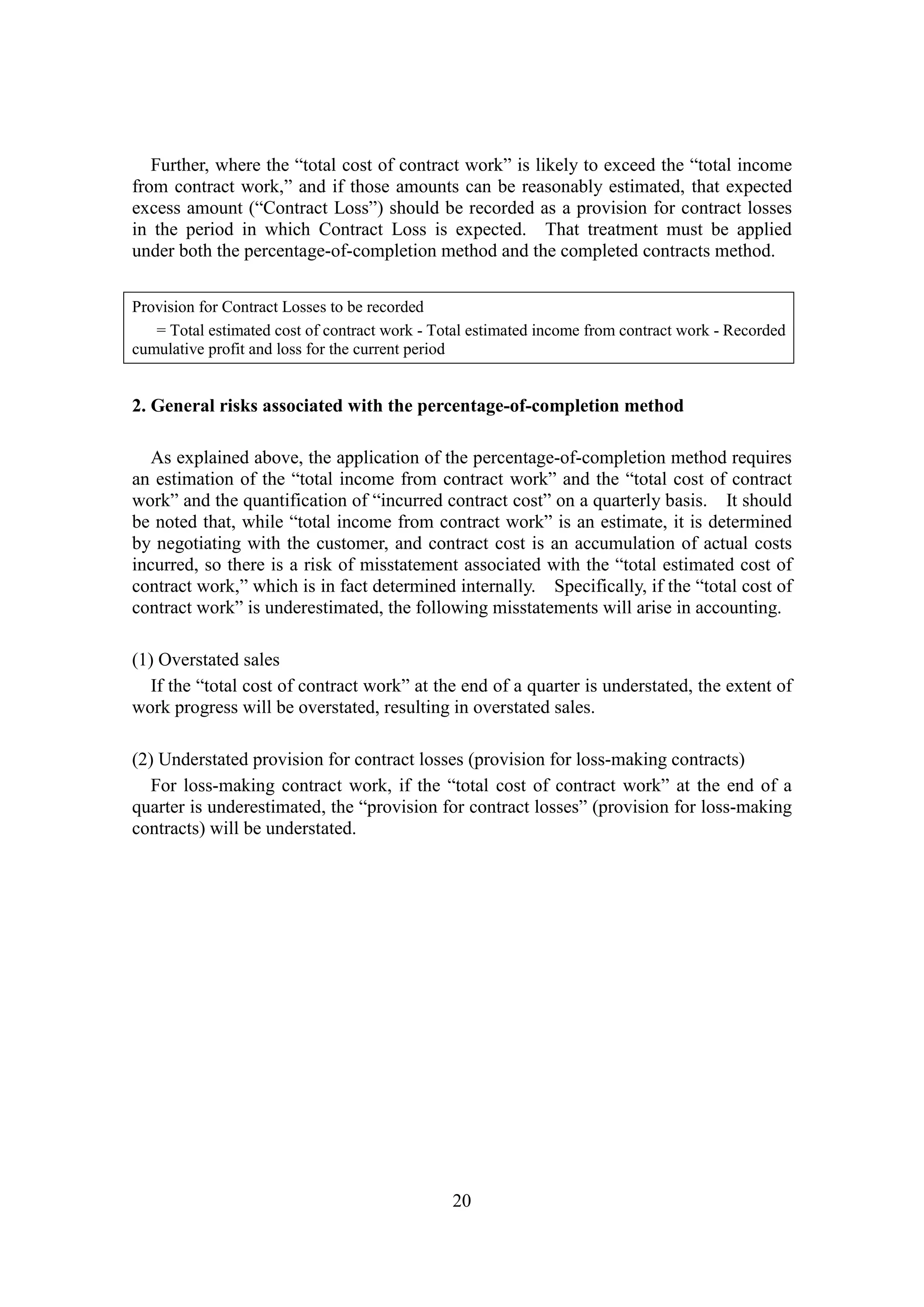 20
Further, where the “total cost of contract work” is likely to exceed the “total income
from contract work,” and if those amounts can be reasonably estimated, that expected
excess amount (“Contract Loss”) should be recorded as a provision for contract losses
in the period in which Contract Loss is expected. That treatment must be applied
under both the percentage-of-completion method and the completed contracts method.
Provision for Contract Losses to be recorded
= Total estimated cost of contract work - Total estimated income from contract work - Recorded
cumulative profit and loss for the current period
2. General risks associated with the percentage-of-completion method
As explained above, the application of the percentage-of-completion method requires
an estimation of the “total income from contract work” and the “total cost of contract
work” and the quantification of “incurred contract cost” on a quarterly basis. It should
be noted that, while “total income from contract work” is an estimate, it is determined
by negotiating with the customer, and contract cost is an accumulation of actual costs
incurred, so there is a risk of misstatement associated with the “total estimated cost of
contract work,” which is in fact determined internally. Specifically, if the “total cost of
contract work” is underestimated, the following misstatements will arise in accounting.
(1) Overstated sales
If the “total cost of contract work” at the end of a quarter is understated, the extent of
work progress will be overstated, resulting in overstated sales.
(2) Understated provision for contract losses (provision for loss-making contracts)
For loss-making contract work, if the “total cost of contract work” at the end of a
quarter is underestimated, the “provision for contract losses” (provision for loss-making
contracts) will be understated.
 