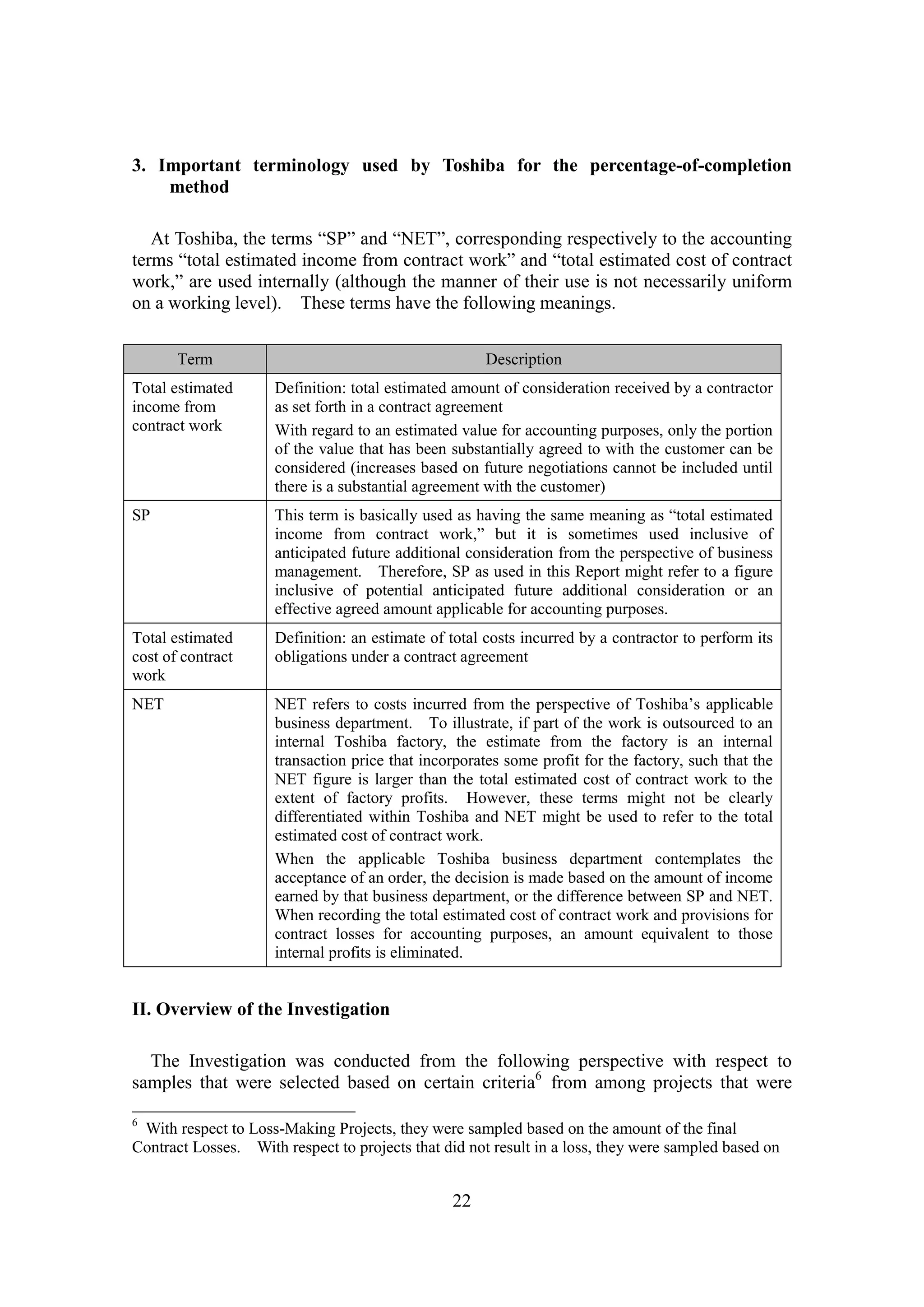 22
3. Important terminology used by Toshiba for the percentage-of-completion
method
At Toshiba, the terms “SP” and “NET”, corresponding respectively to the accounting
terms “total estimated income from contract work” and “total estimated cost of contract
work,” are used internally (although the manner of their use is not necessarily uniform
on a working level). These terms have the following meanings.
II. Overview of the Investigation
The Investigation was conducted from the following perspective with respect to
samples that were selected based on certain criteria6
from among projects that were
6
With respect to Loss-Making Projects, they were sampled based on the amount of the final
Contract Losses. With respect to projects that did not result in a loss, they were sampled based on
Term Description
Total estimated
income from
contract work
Definition: total estimated amount of consideration received by a contractor
as set forth in a contract agreement
With regard to an estimated value for accounting purposes, only the portion
of the value that has been substantially agreed to with the customer can be
considered (increases based on future negotiations cannot be included until
there is a substantial agreement with the customer)
SP This term is basically used as having the same meaning as “total estimated
income from contract work,” but it is sometimes used inclusive of
anticipated future additional consideration from the perspective of business
management. Therefore, SP as used in this Report might refer to a figure
inclusive of potential anticipated future additional consideration or an
effective agreed amount applicable for accounting purposes.
Total estimated
cost of contract
work
Definition: an estimate of total costs incurred by a contractor to perform its
obligations under a contract agreement
NET NET refers to costs incurred from the perspective of Toshiba’s applicable
business department. To illustrate, if part of the work is outsourced to an
internal Toshiba factory, the estimate from the factory is an internal
transaction price that incorporates some profit for the factory, such that the
NET figure is larger than the total estimated cost of contract work to the
extent of factory profits. However, these terms might not be clearly
differentiated within Toshiba and NET might be used to refer to the total
estimated cost of contract work.
When the applicable Toshiba business department contemplates the
acceptance of an order, the decision is made based on the amount of income
earned by that business department, or the difference between SP and NET.
When recording the total estimated cost of contract work and provisions for
contract losses for accounting purposes, an amount equivalent to those
internal profits is eliminated.
 
