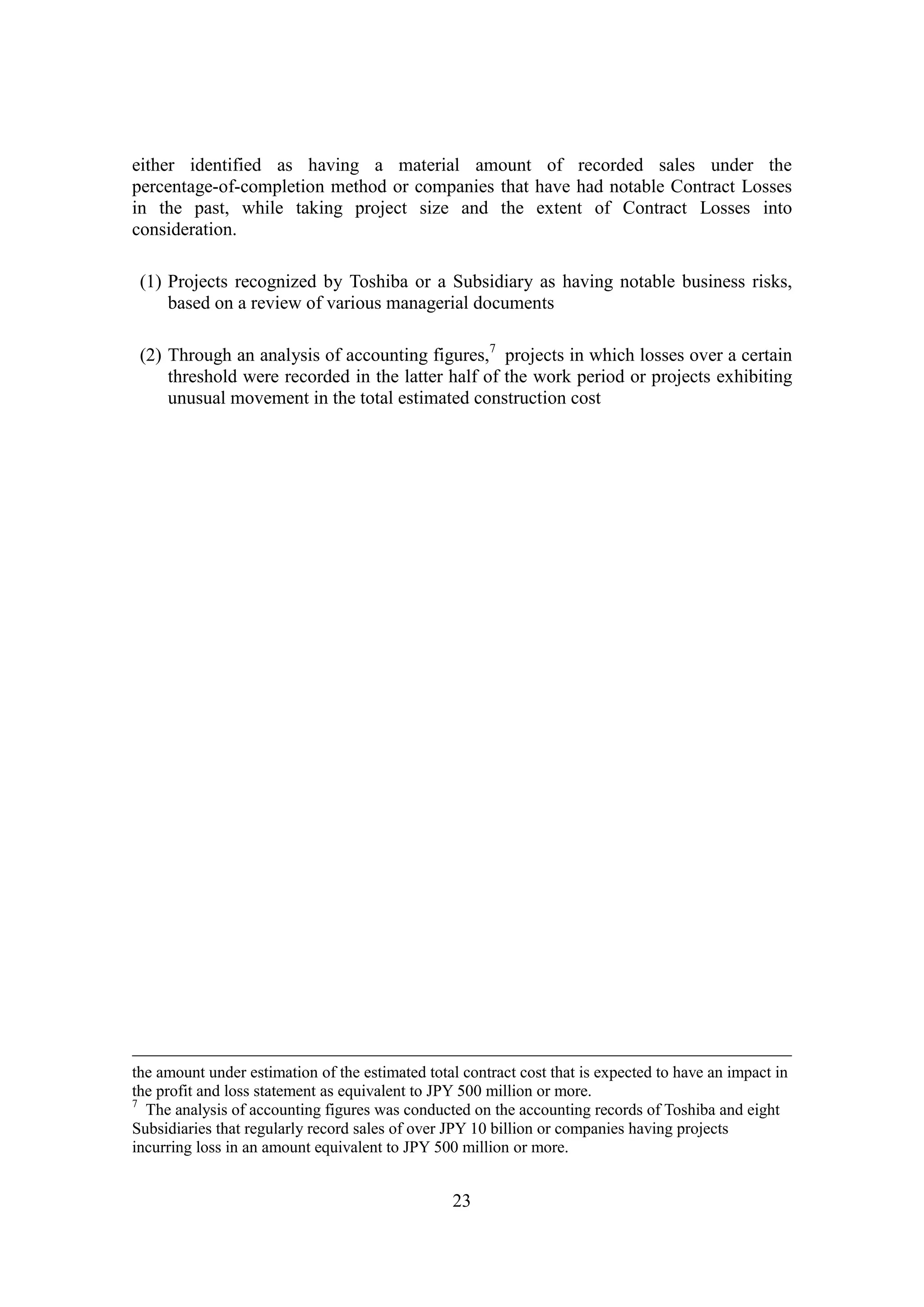23
either identified as having a material amount of recorded sales under the
percentage-of-completion method or companies that have had notable Contract Losses
in the past, while taking project size and the extent of Contract Losses into
consideration.
(1) Projects recognized by Toshiba or a Subsidiary as having notable business risks,
based on a review of various managerial documents
(2) Through an analysis of accounting figures,7
projects in which losses over a certain
threshold were recorded in the latter half of the work period or projects exhibiting
unusual movement in the total estimated construction cost
the amount under estimation of the estimated total contract cost that is expected to have an impact in
the profit and loss statement as equivalent to JPY 500 million or more.
7
The analysis of accounting figures was conducted on the accounting records of Toshiba and eight
Subsidiaries that regularly record sales of over JPY 10 billion or companies having projects
incurring loss in an amount equivalent to JPY 500 million or more.
 